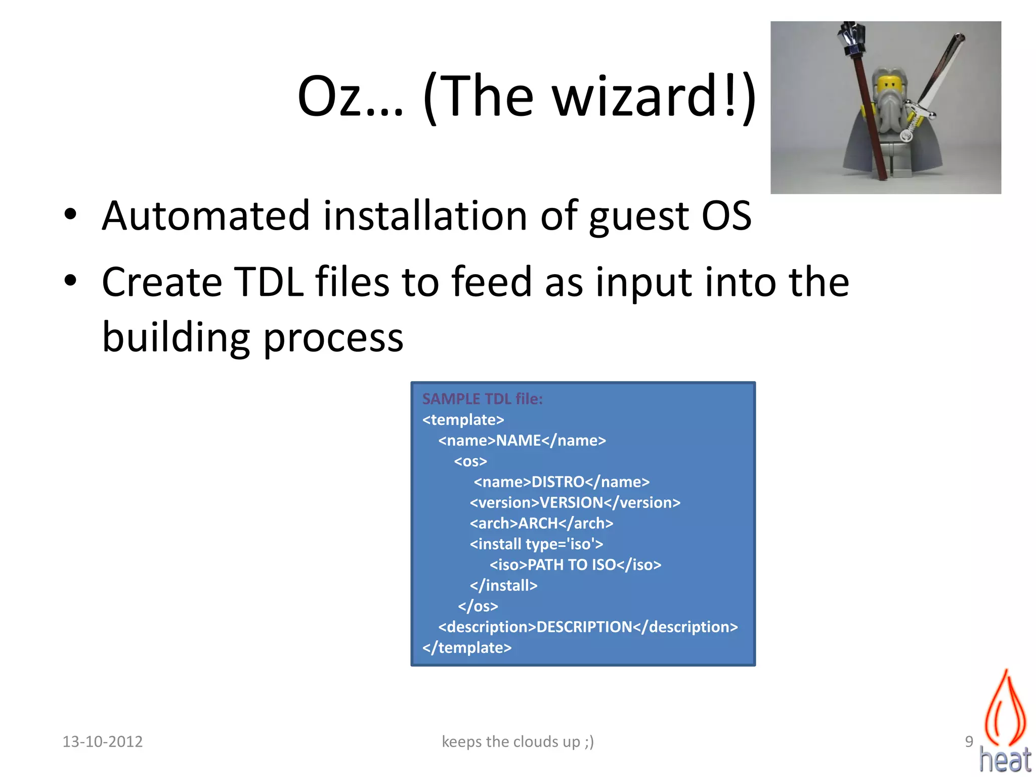 Oz… (The wizard!)
• Automated installation of guest OS
• Create TDL files to feed as input into the
  building process
                    SAMPLE TDL file:
                    <template>
                      <name>NAME</name>
                        <os>
                          <name>DISTRO</name>
                          <version>VERSION</version>
                          <arch>ARCH</arch>
                          <install type='iso'>
                             <iso>PATH TO ISO</iso>
                          </install>
                        </os>
                      <description>DESCRIPTION</description>
                    </template>




13-10-2012            keeps the clouds up ;)                   9
 