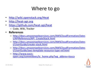 Where to go
• http://wiki.openstack.org/Heat
• http://heat-api.org
• https://github.com/heat-api/heat
      – Code, Wiki, Tracker
• References
      – http://docs.amazonwebservices.com/AWSCloudFormation/lates
        t/APIReference/API_CreateStack.html
      – http://docs.amazonwebservices.com/AWSCloudFormation/lates
        t/UserGuide/create-stack.html
      – http://docs.amazonwebservices.com/AWSCloudFormation/lates
        t/UserGuide/aws-template-resource-type-ref.html
      – http://www.oasis-
        open.org/committees/tc_home.php?wg_abbrev=tosca

13-10-2012                    keeps the clouds up ;)            16
 
