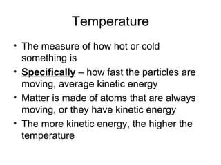 Temperature
• The measure of how hot or cold
  something is
• Specifically – how fast the particles are
  moving, average kinetic energy
• Matter is made of atoms that are always
  moving, or they have kinetic energy
• The more kinetic energy, the higher the
  temperature
 