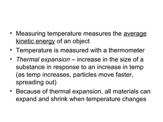 • Measuring temperature measures the average
  kinetic energy of an object
• Temperature is measured with a thermometer
• Thermal expansion – increase in the size of a
  substance in response to an increase in temp
  (as temp increases, particles move faster,
  spreading out)
• Because of thermal expansion, all materials can
  expand and shrink when temperature changes
 