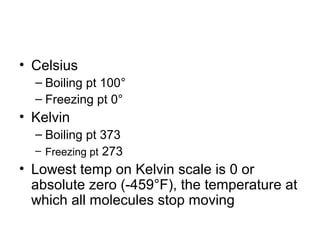 • Celsius
  – Boiling pt 100°
  – Freezing pt 0°
• Kelvin
  – Boiling pt 373
  – Freezing pt 273
• Lowest temp on Kelvin scale is 0 or
  absolute zero (-459°F), the temperature at
  which all molecules stop moving
 