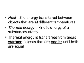 • Heat – the energy transferred between
  objects that are at different temperatures
• Thermal energy – kinetic energy of a
  substances atoms
• Thermal energy is transferred from areas
  warmer to areas that are cooler until both
  are equal
 