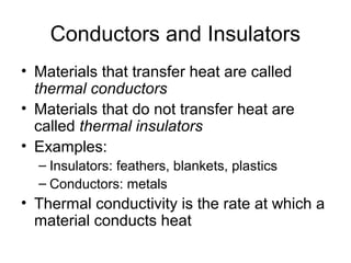 Conductors and Insulators
• Materials that transfer heat are called
  thermal conductors
• Materials that do not transfer heat are
  called thermal insulators
• Examples:
  – Insulators: feathers, blankets, plastics
  – Conductors: metals
• Thermal conductivity is the rate at which a
  material conducts heat
 