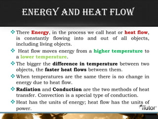 Energy and Heat flow
There Energy, in the process we call heat or heat flow,
is constantly flowing into and out of all objects,
including living objects.
 Heat flow moves energy from a higher temperature to
a lower temperature.
The bigger the difference in temperature between two
objects, the faster heat flows between them.
When temperatures are the same there is no change in
energy due to heat flow.
Radiation and Conduction are the two methods of heat
transfer. Convection is a special type of conduction.
Heat has the units of energy; heat flow has the units of
power.
 