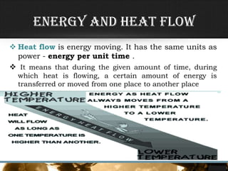  Heat flow is energy moving. It has the same units as
power - energy per unit time .
 It means that during the given amount of time, during
which heat is flowing, a certain amount of energy is
transferred or moved from one place to another place
Energy and Heat flow
 