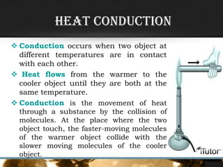 Heat Conduction
 Conduction occurs when two object at
different temperatures are in contact
with each other.
 Heat flows from the warmer to the
cooler object until they are both at the
same temperature.
 Conduction is the movement of heat
through a substance by the collision of
molecules. At the place where the two
object touch, the faster-moving molecules
of the warmer object collide with the
slower moving molecules of the cooler
object.
 