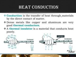 Heat Conduction
 Conduction is the transfer of heat through materials
by the direct contact of matter.
 Dense metals like copper and aluminum are very
good thermal conductors.
 A thermal insulator is a material that conducts heat
poorly.
 