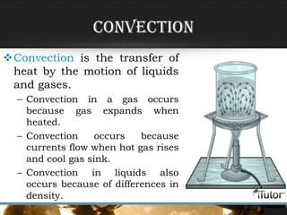 Convection
Convection is the transfer of
heat by the motion of liquids
and gases.
– Convection in a gas occurs
because gas expands when
heated.
– Convection occurs because
currents flow when hot gas rises
and cool gas sink.
– Convection in liquids also
occurs because of differences in
density.
 