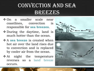 Convection and Sea
Breezes
 On a smaller scale near
coastlines, convection is
responsible for sea breezes.
 During the daytime, land is
much hotter than the ocean.
 A sea breeze is created when
hot air over the land rises due
to convection and is replaced
by cooler air from the ocean.
 At night the temperature
reverses so a land breeze
occurs.
 