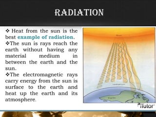 • Radiation
Radiation
 Heat from the sun is the
best example of radiation.
The sun is rays reach the
earth without having any
material medium in
between the earth and the
sun.
The electromagnetic rays
carry energy from the sun is
surface to the earth and
heat up the earth and its
atmosphere.
 