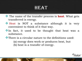 Heat
 The name of the transfer process is heat. What gets
transferred is energy.
 Heat is NOT a substance although it is very
convenient to think of it that way.
In fact, it used to be thought that heat was a
substance.
There is a circular nature to the definitions used:
(a) energy does work or produces heat, but
(b) heat is a transfer of energy.
 