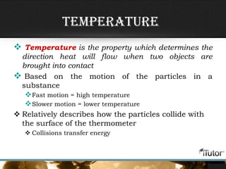 Temperature
 Temperature is the property which determines the
direction heat will flow when two objects are
brought into contact
 Based on the motion of the particles in a
substance
Fast motion = high temperature
Slower motion = lower temperature
 Relatively describes how the particles collide with
the surface of the thermometer
 Collisions transfer energy
 