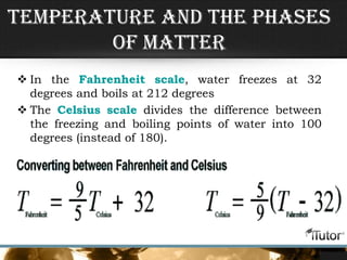 Temperature and the Phases
of Matter
 In the Fahrenheit scale, water freezes at 32
degrees and boils at 212 degrees
 The Celsius scale divides the difference between
the freezing and boiling points of water into 100
degrees (instead of 180).
 