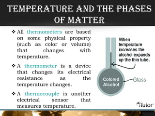 Temperature and the Phases
of Matter
 All thermometers are based
on some physical property
(such as color or volume)
that changes with
temperature.
 A thermometer is a device
that changes its electrical
resistance as the
temperature changes.
 A thermocouple is another
electrical sensor that
measures temperature.
 