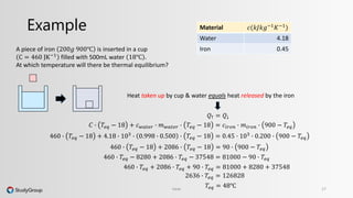 Example 
Heat taken up by cup & water equals heat released by the iron 
Heat 17 
A piece of iron 200푔 900℃ is inserted in a cup 
C = 460 JK−1 filled with 500mL water 18℃ . 
At which temperature will there be thermal equilibrium? 
Material 푐(푘퐽푘푔−1퐾−1) 
Water 4.18 
Iron 0.45 
푄↑ = 푄↓ 
퐶 ∙ 푇푒푞 − 18 + 푐푤푎푡푒푟 ∙ 푚푤푎푡푒푟 ∙ 푇푒푞 − 18 = 푐푖푟표푛 ∙ 푚푖푟표푛 ∙ 900 − 푇푒푞 
460 ∙ 푇푒푞 − 18 + 4.18 ∙ 103 ∙ 0.998 ∙ 0.500 ∙ 푇푒푞 − 18 = 0.45 ∙ 103 ∙ 0.200 ∙ 900 − 푇푒푞 
460 ∙ 푇푒푞 − 18 + 2086 ∙ 푇푒푞 − 18 = 90 ∙ 900 − 푇푒푞 
460 ∙ 푇푒푞 − 8280 + 2086 ∙ 푇푒푞 − 37548 = 81000 − 90 ∙ 푇푒푞 
460 ∙ 푇푒푞 + 2086 ∙ 푇푒푞 + 90 ∙ 푇푒푞 = 81000 + 8280 + 37548 
2636 ∙ 푇푒푞 = 126828 
푇푒푞 = 48℃ 
 