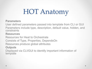 HOT Anatomy
Parameters
User defined parameters passed into template from CLI or GUI
Parameters include type, description, default value, hidden, and
constraints
Resources
Resources for Heat to Orchestrate
Consists of Type, Properties, DependsOn
Resources produce global attributes
Outputs
Displayed via CLI/GUI to identify important information of
template
 