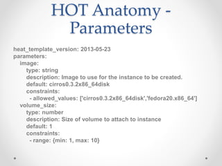 HOT Anatomy -
Parameters
heat_template_version: 2013-05-23
parameters:
image:
type: string
description: Image to use for the instance to be created.
default: cirros0.3.2x86_64disk
constraints:
- allowed_values: ['cirros0.3.2x86_64disk','fedora20.x86_64']
volume_size:
type: number
description: Size of volume to attach to instance
default: 1
constraints:
- range: {min: 1, max: 10}
 