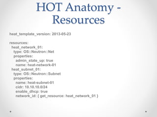 HOT Anatomy -
Resources
heat_template_version: 2013-05-23
resources:
heat_network_01:
type: OS::Neutron::Net
properties:
admin_state_up: true
name: heat-network-01
heat_subnet_01:
type: OS::Neutron::Subnet
properties:
name: heat-subnet-01
cidr: 10.10.10.0/24
enable_dhcp: true
network_id: { get_resource: heat_network_01 }
 