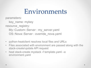 Environments
parameters:
key_name: mykey
resource_registry:
My::Custom::Server : my_server.yaml
OS::Nova::Server : override_nova.yaml
• python-heatclient resolves local files and URLs
• Files associated with environment are passed along with the
stack-create/update API request
• heat stack-create mystack -f template.yaml –e
environment.yaml
 