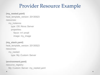 Provider Resource Example
(my_nested.yaml)
heat_template_version: 20130523
resources:
my_instance:
type: OS::Nova::Server
properties:
flavor: m1.small
image: my_image
(my_stack.yaml)
heat_template_version: 20130523
resources:
my_nested:
type: My::Custom::Server
(environment.yaml)
resource_registry:
My::Custom::Server: my_nested.yaml
 
