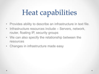 Heat capabilities
• Provides ability to describe an infrastructure in text file.
• Infrastructure resources include – Servers, network,
router, floating IP, security groups
• We can also specify the relationship between the
resources
• Changes in infrastructure made easy
 