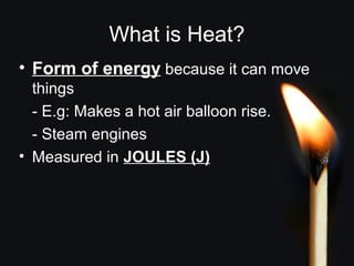 What is Heat?
• Form of energy because it can move
things
- E.g: Makes a hot air balloon rise.
- Steam engines
• Measured in JOULES (J)
 