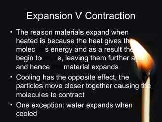 Expansion V Contraction
• The reason materials expand when
heated is because the heat gives the
molecules energy and as a result they
begin to move, leaving them further apart
and hence the material expands
• Cooling has the opposite effect, the
particles move closer together causing the
molecules to contract
• One exception: water expands when
cooled
 