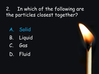 2. In which of the following are
the particles closest together?
A. Solid
B. Liquid
C. Gas
D. Fluid
 