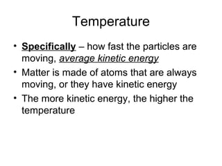 Temperature
• Specifically – how fast the particles are
moving, average kinetic energy
• Matter is made of atoms that are always
moving, or they have kinetic energy
• The more kinetic energy, the higher the
temperature
 