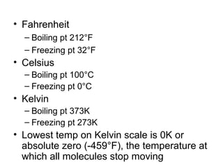 • Fahrenheit
– Boiling pt 212°F
– Freezing pt 32°F
• Celsius
– Boiling pt 100°C
– Freezing pt 0°C
• Kelvin
– Boiling pt 373K
– Freezing pt 273K
• Lowest temp on Kelvin scale is 0K or
absolute zero (-459°F), the temperature at
which all molecules stop moving
 