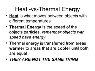 Heat -vs-Thermal Energy
• Heat is what moves between objects with
different temperatures
• Thermal Energy is the speed of the
objects particles, remember objects with
speed have energy
• Thermal energy is transferred from areas
warmer to areas that are cooler until both
are equal
• THEY ARE NOT THE SAME THING
 