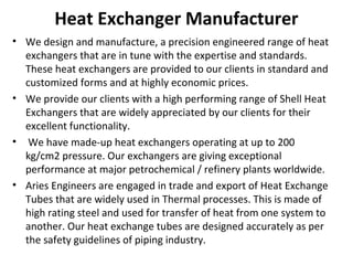 Heat Exchanger Manufacturer
• We design and manufacture, a precision engineered range of heat
exchangers that are in tune with the expertise and standards.
These heat exchangers are provided to our clients in standard and
customized forms and at highly economic prices.
• We provide our clients with a high performing range of Shell Heat
Exchangers that are widely appreciated by our clients for their
excellent functionality.
• We have made-up heat exchangers operating at up to 200
kg/cm2 pressure. Our exchangers are giving exceptional
performance at major petrochemical / refinery plants worldwide.
• Aries Engineers are engaged in trade and export of Heat Exchange
Tubes that are widely used in Thermal processes. This is made of
high rating steel and used for transfer of heat from one system to
another. Our heat exchange tubes are designed accurately as per
the safety guidelines of piping industry.
 
