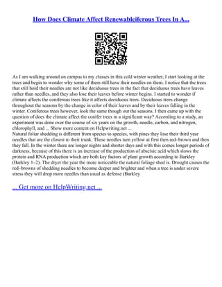 How Does Climate Affect Renewableiferous Trees In A...
As I am walking around on campus to my classes in this cold winter weather, I start looking at the
trees and begin to wonder why some of them still have their needles on them. I notice that the trees
that still hold their needles are not like deciduous trees in the fact that deciduous trees have leaves
rather than needles, and they also lose their leaves before winter begins. I started to wonder if
climate affects the coniferous trees like it affects deciduous trees. Deciduous trees change
throughout the seasons by the change in color of their leaves and by their leaves falling in the
winter. Coniferous trees however, look the same though out the seasons. I then came up with the
question of does the climate affect the conifer trees in a significant way? According to a study, an
experiment was done over the course of six years on the growth, needle, carbon, and nitrogen,
chlorophyll, and ... Show more content on Helpwriting.net ...
Natural foliar shedding is different from species to species, with pines they lose their third year
needles that are the closest to their trunk. These needles turn yellow at first then red–brown and then
they fall. In the winter there are longer nights and shorter days and with this comes longer periods of
darkness, because of this there is an increase of the production of abscisic acid which slows the
protein and RNA production which are both key factors of plant growth according to Barkley
(Barkley 1–2). The dryer the year the more noticeable the natural foliage shed is. Drought causes the
red–browns of shedding needles to become deeper and brighter and when a tree is under severe
stress they will drop more needles than usual as defense (Barkley
... Get more on HelpWriting.net ...
 