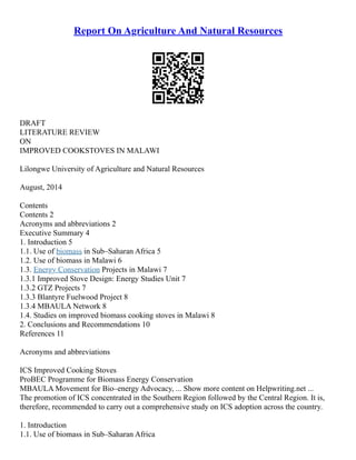 Report On Agriculture And Natural Resources
DRAFT
LITERATURE REVIEW
ON
IMPROVED COOKSTOVES IN MALAWI
Lilongwe University of Agriculture and Natural Resources
August, 2014
Contents
Contents 2
Acronyms and abbreviations 2
Executive Summary 4
1. Introduction 5
1.1. Use of biomass in Sub–Saharan Africa 5
1.2. Use of biomass in Malawi 6
1.3. Energy Conservation Projects in Malawi 7
1.3.1 Improved Stove Design: Energy Studies Unit 7
1.3.2 GTZ Projects 7
1.3.3 Blantyre Fuelwood Project 8
1.3.4 MBAULA Network 8
1.4. Studies on improved biomass cooking stoves in Malawi 8
2. Conclusions and Recommendations 10
References 11
Acronyms and abbreviations
ICS Improved Cooking Stoves
ProBEC Programme for Biomass Energy Conservation
MBAULA Movement for Bio–energy Advocacy, ... Show more content on Helpwriting.net ...
The promotion of ICS concentrated in the Southern Region followed by the Central Region. It is,
therefore, recommended to carry out a comprehensive study on ICS adoption across the country.
1. Introduction
1.1. Use of biomass in Sub–Saharan Africa
 