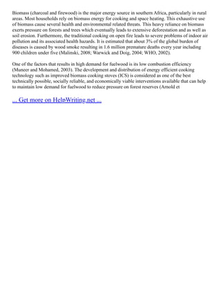 Biomass (charcoal and firewood) is the major energy source in southern Africa, particularly in rural
areas. Most households rely on biomass energy for cooking and space heating. This exhaustive use
of biomass cause several health and environmental related threats. This heavy reliance on biomass
exerts pressure on forests and trees which eventually leads to extensive deforestation and as well as
soil erosion. Furthermore, the traditional cooking on open fire leads to severe problems of indoor air
pollution and its associated health hazards. It is estimated that about 3% of the global burden of
diseases is caused by wood smoke resulting in 1.6 million premature deaths every year including
900 children under five (Malinski, 2008; Warwick and Doig, 2004; WHO, 2002).
One of the factors that results in high demand for fuelwood is its low combustion efficiency
(Muneer and Mohamed, 2003). The development and distribution of energy efficient cooking
technology such as improved biomass cooking stoves (ICS) is considered as one of the best
technically possible, socially reliable, and economically viable interventions available that can help
to maintain low demand for fuelwood to reduce pressure on forest reserves (Arnold et
... Get more on HelpWriting.net ...
 
