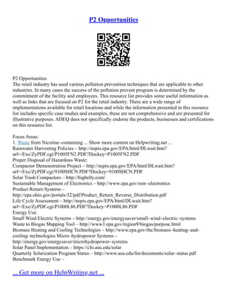 P2 Opportunities
P2 Opportunities
The retail industry has used various pollution prevention techniques that are applicable to other
industries. In many cases the success of the pollution prevent program is determined by the
commitment of the facility and employees. This resource list provides some useful information as
well as links that are focused on P2 for the retail industry. There are a wide range of
implementations available for retail locations and while the information presented in this resource
list includes specific case studies and examples, these are not comprehensive and are presented for
illustrative purposes. ADEQ does not specifically endorse the products, businesses and certifications
on this resource list.
Focus Areas:
1. Waste from Nicotine–containing ... Show more content on Helpwriting.net ...
Rainwater Harvesting Policies – http://nepis.epa.gov/EPA/html/DLwait.htm?
url=/Exe/ZyPDF.cgi/P1005FN2.PDF?Dockey=P1005FN2.PDF
Proper Disposal of Hazardous Waste:
Compactor Demonstration Project – http://nepis.epa.gov/EPA/html/DLwait.htm?
url=/Exe/ZyPDF.cgi/9100SHCN.PDF?Dockey=9100SHCN.PDF
Solar Trash Compactors – http://bigbelly.com/
Sustainable Management of Electronics – http://www.epa.gov/ssm–electronics
Product Return Systems –
http://epa.ohio.gov/portals/32/pdf/Product_Return_Reverse_Distribution.pdf
Life Cycle Assessment – http://nepis.epa.gov/EPA/html/DLwait.htm?
url=/Exe/ZyPDF.cgi/P1000L86.PDF?Dockey=P1000L86.PDF
Energy Use:
Small Wind Electric Systems – http://energy.gov/energysaver/small–wind–electric–systems
Waste to Biogas Mapping Tool – http://www3.epa.gov/region9/biogas/purpose.html
Biomass Heating and Cooling Technologies – http://www.epa.gov/rhc/biomass–heating–and–
cooling–technologies Micro–hydropower Systems –
http://energy.gov/energysaver/microhydropower–systems
Solar Panel Implementation – https://cfo.asu.edu/solar
Quarterly Solarization Program Status – http://www.asu.edu/fm/documents/solar–status.pdf
Benchmark Energy Use –
... Get more on HelpWriting.net ...
 