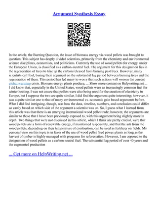 Argument Synthesis Essay
In the article, the Burning Question, the issue of biomass energy via wood pellets was brought to
question. This subject has deeply divided scientists, primarily from the chemistry and environmental
science disciplines, economists, and politicians. Currently the use of wood pellets for energy, under
the European Union, is classified as a carbon–neutral fuel. The argument for this designation lies in
the regeneration of trees to take up the carbon released from burning past trees. However, many
scientists call foul, basing their argument on the substantial lag period between burning trees and the
regeneration of them. This period has led many to worry that such actions will worsen the current
global warming crisis. Biomass energy plants produce, ... Show more content on Helpwriting.net ...
I did know that, especially in the United States, wood pellets were an increasingly common fuel for
winter heating. I was not aware that pellets were also being used for the creation of electricity in
Europe, but I suppose the two are quite similar. I did find the argument quite interesting; however, it
was a quite similar one to that of many environmental vs. economic gain based arguments before.
What I did find intriguing, though, was how the data, timeline, numbers, and conclusion could differ
so vastly based on which side of the argument a scientist was on. So, I guess what I learned from
this article was that there is an emerging international wood pellet trade; however, the arguments are
similar to those that I have been previously exposed to, with this argument being slightly more in
depth. Two things that were not discussed in this article, which I think are pretty crucial, were that
wood pellets are a form of renewable energy, if maintained responsibly, and that the ash from the
wood pellets, depending on their temperature of combustion, can be used as fertilizer on fields. My
personal view on this topic is in favor of the use of wood pellet fired power plants as long as the
harvest of timber is highly managed with programs for reforestation. However, I am opposed to the
designation of wood pellets as a carbon neutral fuel. The substantial lag period of over 40 years and
the augmented production
... Get more on HelpWriting.net ...
 