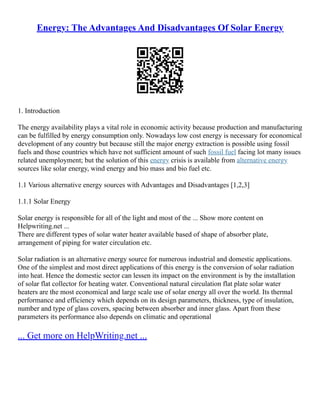 Energy: The Advantages And Disadvantages Of Solar Energy
1. Introduction
The energy availability plays a vital role in economic activity because production and manufacturing
can be fulfilled by energy consumption only. Nowadays low cost energy is necessary for economical
development of any country but because still the major energy extraction is possible using fossil
fuels and those countries which have not sufficient amount of such fossil fuel facing lot many issues
related unemployment; but the solution of this energy crisis is available from alternative energy
sources like solar energy, wind energy and bio mass and bio fuel etc.
1.1 Various alternative energy sources with Advantages and Disadvantages [1,2,3]
1.1.1 Solar Energy
Solar energy is responsible for all of the light and most of the ... Show more content on
Helpwriting.net ...
There are different types of solar water heater available based of shape of absorber plate,
arrangement of piping for water circulation etc.
Solar radiation is an alternative energy source for numerous industrial and domestic applications.
One of the simplest and most direct applications of this energy is the conversion of solar radiation
into heat. Hence the domestic sector can lessen its impact on the environment is by the installation
of solar flat collector for heating water. Conventional natural circulation flat plate solar water
heaters are the most economical and large scale use of solar energy all over the world. Its thermal
performance and efficiency which depends on its design parameters, thickness, type of insulation,
number and type of glass covers, spacing between absorber and inner glass. Apart from these
parameters its performance also depends on climatic and operational
... Get more on HelpWriting.net ...
 