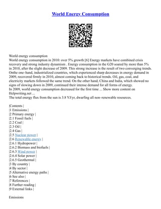 World Energy Consumption
World energy consumption
World energy consumption in 2010: over 5% growth [6] Energy markets have combined crisis
recovery and strong industry dynamism . Energy consumption in the G20 soared by more than 5%
in 2010, after the slight decrease of 2009. This strong increase is the result of two converging trends.
Onthe one–hand, industrialized countries, which experienced sharp decreases in energy demand in
2009, recovered firmly in 2010, almost coming back to historical trends. Oil, gas, coal, and
electricity markets followed the same trend. On the other hand, China and India, which showed no
signs of slowing down in 2009, continued their intense demand for all forms of energy.
In 2009, world energy consumption decreased for the first time ... Show more content on
Helpwriting.net ...
The total energy flux from the sun is 3.8 YJ/yr, dwarfing all non–renewable resources.
|Contents |
|1 Emissions |
|2 Primary energy |
|2.1 Fossil fuels |
|2.2 Coal |
|2.3 Oil |
|2.4 Gas |
|2.5 Nuclear power |
|2.6 Renewable energy |
|2.6.1 Hydropower |
|2.6.2 Biomass and biofuels |
|2.6.3 Wind power |
|2.6.4 Solar power |
|2.6.5 Geothermal |
|3 By country |
|4 By sector |
|5 Alternative energy paths |
|6 See also |
|7 References |
|8 Further reading |
|9 External links |
Emissions
 