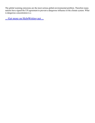 The global warming emissions are the most serious global environmental problem. Therefore many
nations have signed the UN agreement to prevent a dangerous influence in the climate system. What
is dangerous concentration is a
... Get more on HelpWriting.net ...
 
