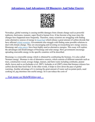Advantages And Advantages Of Bioenergy And Solar Energy
Nowadays, global warming is causing terrible damages from climate change such as powerful
typhoons, hurricanes, tsunami, super flood to human lives. It has become a big issue since the
changes have happened more frequently. Therefore, many scientists are struggling with finding
some alternative sources of energy to fossil fuel which release a great amount of carbon dioxide that
have affected global warming. Governments also struggle with finding some possible solutions to
deal with climate change. They are encouraging and investing on researching new energy sources.
Bioenergy and solar energy have been highly used as alternative energies. This essay will explore
the advantages and disadvantages of bioenergy and solar energy. How governments encourage
spreading renewable energy in the specific countries will be described.
Bioenergy is a renewable energy which is obtained by combusting the biomass. It is also called
'biomass energy'. Biomass is one of alternative sources, which consists of different materials such as
trees, construction wood, sewage sludge, manure, and farm waste including cornhusks, peanut
shells, leaves and so on (Ischenko et al, 2007). Ischenko et al (2007) claim that biomass releases less
carbon dioxide than fossil fuel. In the other words, it helps to slow down the pace of global
warming. Another advantage of it is turning the great amount of waste such as potato peels, used
cooking oil, pig intestines into useful energy. So it can reduce the costs of
... Get more on HelpWriting.net ...
 
