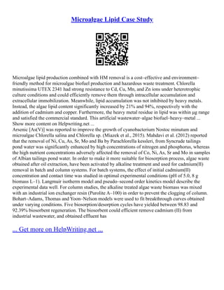 Microalgae Lipid Case Study
Microalgae lipid production combined with HM removal is a cost–effective and environment–
friendly method for microalgae biofuel production and hazardous waste treatment. Chlorella
minutissima UTEX 2341 had strong resistance to Cd, Cu, Mn, and Zn ions under heterotrophic
culture conditions and could efficiently remove them through intracellular accumulation and
extracellular immobilization. Meanwhile, lipid accumulation was not inhibited by heavy metals.
Instead, the algae lipid content significantly increased by 21% and 94%, respectively with the
addition of cadmium and copper. Furthermore, the heavy metal residue in lipid was within μg range
and satisfied the commercial standard. This artificial wastewater–algae biofuel–heavy–metal ...
Show more content on Helpwriting.net ...
Arsenic [As(V)] was reported to improve the growth of cyanobacterium Nostoc minutum and
microalgae Chlorella salina and Chlorella sp. (Miazek et al., 2015). Mahdavi et al. (2012) reported
that the removal of Ni, Cu, As, Sr, Mo and Ba by Parachlorella kessleri, from Syncrude tailings
pond water was significantly enhanced by high concentrations of nitrogen and phosphorus, whereas
the high nutrient concentrations adversely affected the removal of Co, Ni, As, Sr and Mo in samples
of Albian tailings pond water. In order to make it more suitable for biosorption process, algae waste
obtained after oil extraction, have been activated by alkaline treatment and used for cadmium(II)
removal in batch and column systems. For batch systems, the effect of initial cadmium(II)
concentration and contact time was studied in optimal experimental conditions (pH of 5.0, 8 g
biomass L–1). Langmuir isotherm model and pseudo–second order kinetics model describe the
experimental data well. For column studies, the alkaline treated algae waste biomass was mixed
with an industrial ion exchanger resin (Purolite A–100) in order to prevent the clogging of column.
Bohart–Adams, Thomas and Yoon–Nelson models were used to fit breakthrough curves obtained
under varying conditions. Five biosorption/desorption cycles have yielded between 98.83 and
92.39% biosorbent regeneration. The biosorbent could efficient remove cadmium (II) from
industrial wastewater, and obtained effluent has
... Get more on HelpWriting.net ...
 