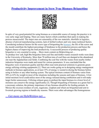 Productivity Improvement in Srew Type Biomass Briquetting
In spite of very good potential for using biomass as a renewable source of energy the practice is in
very early stage and limping. There are many factors which contribute their parts in making the
process unsuccessful. The major ones are seasonality of the raw materials, shortfalls in logistics,
absence of proved manufacturing systems, lack of skilled workers and very many technical factors.
Considering technical factors for the screw type of briquetting the biomass, the life of the screw and
the mould contribute the highest percentage of hindrance to the production process and hence the
highest chance of improving the total productivity. A successful process of producing quality
briquettes is very essential in using ... Show more content on Helpwriting.net ...
To produce low–ash, high Btu briquettes form coal fine and timber wastes research works were done
in the University of Kentucky. More than 70 million tons of coal fines are dumped at the abandoned
site near the Appalachian coal fields. Combining the coal fine with the wastes from nearby timber
industries briquettes were made and tested for various parameters. It was concluded that the
briquettes were of premium quality and that offers near term practical solutions to generate green
energy utilizing existing equipments [1]. There are works going on in designing energy management
methods in biomass applications, as at least 15% of energy is wasted in drying the biomass before
using in boilers or any other heating system. The typical moisture content of biomass varies from
50% to 63% by weight in most of the situations including the seasons and types of biomass. A low
initial moisture level could utilize most of the energy released during combustion and it will make
larger boiler unnecessary. Utilizing exhaust gases to preheat the input biomass to a lower level of
moisture can conserve the energy significantly [3]. Though briquetting of biomass as a green fuel is
a necessary solution, the primary importance of any biomass should be for feeding animals. In
Mexico the excesses residues of corn, sugarcane, sorghum and wheat are briquetted and sent to
livestock growing regions to handle dry seasons. There were other advantages like homogeneous
... Get more on HelpWriting.net ...
 