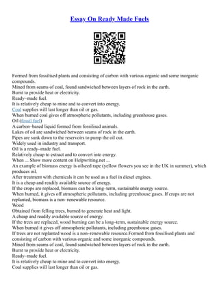 Essay On Ready Made Fuels
Formed from fossilised plants and consisting of carbon with various organic and some inorganic
compounds.
Mined from seams of coal, found sandwiched between layers of rock in the earth.
Burnt to provide heat or electricity.
Ready–made fuel.
It is relatively cheap to mine and to convert into energy.
Coal supplies will last longer than oil or gas.
When burned coal gives off atmospheric pollutants, including greenhouse gases.
Oil (fossil fuel)
A carbon–based liquid formed from fossilised animals.
Lakes of oil are sandwiched between seams of rock in the earth.
Pipes are sunk down to the reservoirs to pump the oil out.
Widely used in industry and transport.
Oil is a ready–made fuel.
Relatively cheap to extract and to convert into energy.
When ... Show more content on Helpwriting.net ...
An example of biomass energy is oilseed rape (yellow flowers you see in the UK in summer), which
produces oil.
After treatment with chemicals it can be used as a fuel in diesel engines.
It is a cheap and readily available source of energy.
If the crops are replaced, biomass can be a long–term, sustainable energy source.
When burned, it gives off atmospheric pollutants, including greenhouse gases. If crops are not
replanted, biomass is a non–renewable resource.
Wood
Obtained from felling trees, burned to generate heat and light.
A cheap and readily available source of energy.
If the trees are replaced, wood burning can be a long–term, sustainable energy source.
When burned it gives off atmospheric pollutants, including greenhouse gases.
If trees are not replanted wood is a non–renewable resource.Formed from fossilised plants and
consisting of carbon with various organic and some inorganic compounds.
Mined from seams of coal, found sandwiched between layers of rock in the earth.
Burnt to provide heat or electricity.
Ready–made fuel.
It is relatively cheap to mine and to convert into energy.
Coal supplies will last longer than oil or gas.
 