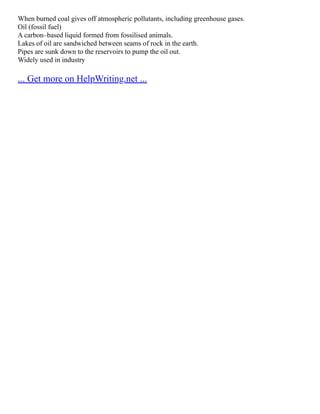 When burned coal gives off atmospheric pollutants, including greenhouse gases.
Oil (fossil fuel)
A carbon–based liquid formed from fossilised animals.
Lakes of oil are sandwiched between seams of rock in the earth.
Pipes are sunk down to the reservoirs to pump the oil out.
Widely used in industry
... Get more on HelpWriting.net ...
 