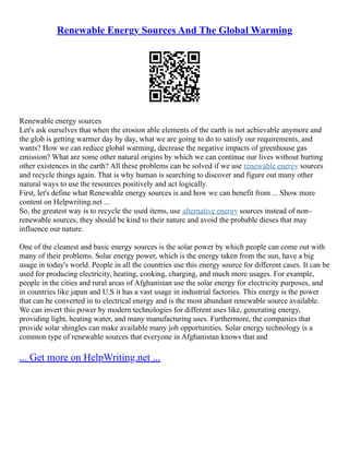 Renewable Energy Sources And The Global Warming
Renewable energy sources
Let's ask ourselves that when the erosion able elements of the earth is not achievable anymore and
the glob is getting warmer day by day, what we are going to do to satisfy our requirements, and
wants? How we can reduce global warming, decrease the negative impacts of greenhouse gas
emission? What are some other natural origins by which we can continue our lives without hurting
other existences in the earth? All these problems can be solved if we use renewable energy sources
and recycle things again. That is why human is searching to discover and figure out many other
natural ways to use the resources positively and act logically.
First, let's define what Renewable energy sources is and how we can benefit from ... Show more
content on Helpwriting.net ...
So, the greatest way is to recycle the used items, use alternative energy sources instead of non–
renewable sources, they should be kind to their nature and avoid the probable dieses that may
influence our nature.
One of the cleanest and basic energy sources is the solar power by which people can come out with
many of their problems. Solar energy power, which is the energy taken from the sun, have a big
usage in today's world. People in all the countries use this energy source for different cases. It can be
used for producing electricity, heating, cooking, charging, and much more usages. For example,
people in the cities and rural areas of Afghanistan use the solar energy for electricity purposes, and
in countries like japan and U.S it has a vast usage in industrial factories. This energy is the power
that can be converted in to electrical energy and is the most abundant renewable source available.
We can invert this power by modern technologies for different uses like, generating energy,
providing light, heating water, and many manufacturing uses. Furthermore, the companies that
provide solar shingles can make available many job opportunities. Solar energy technology is a
common type of renewable sources that everyone in Afghanistan knows that and
... Get more on HelpWriting.net ...
 