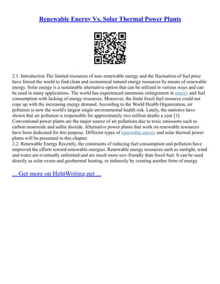 Renewable Energy Vs. Solar Thermal Power Plants
2.1. Introduction The limited resources of non–renewable energy and the fluctuation of fuel price
have forced the world to find clean and economical natural energy resources by means of renewable
energy. Solar energy is a sustainable alternative option that can be utilized in various ways and can
be used in many applications. The world has experienced enormous enlargement in energy and fuel
consumption with lacking of energy resources. Moreover, the finite fossil fuel resource could not
cope up with the increasing energy demand. According to the World Health Organization, air
pollution is now the world's largest single environmental health risk. Lately, the statistics have
shown that air pollution is responsible for approximately two million deaths a year [1].
Conventional power plants are the major source of air pollutions due to toxic emissions such as
carbon monoxide and sulfur dioxide. Alternative power plants that work on renewable resources
have been dedicated for this purpose. Different types of renewable energy and solar thermal power
plants will be presented in this chapter.
2.2. Renewable Energy Recently, the constraints of reducing fuel consumption and pollution have
improved the efforts toward renewable energies. Renewable energy resources such as sunlight, wind
and water are eventually unlimited and are much more eco–friendly than fossil fuel. It can be used
directly as solar ovens and geothermal heating, or indirectly by creating another form of energy
... Get more on HelpWriting.net ...
 