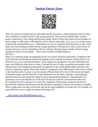 Nuclear Energy Essay
There are sources of energy that are renewable and do not cause so many pollutants, however they
only contribute a smaller amount to the energy pyramid. These sources include hydro–electric
power, wind power, solar energy and biomass energy. Most of these fuel sources do not produce as
much energy as efficiently as the majority of fuel sources used today. Solar power is a clean source
of practically inexhaustible energy. Solar plants are easy to construct and solar power is safe. It has
many uses from heating to direct electric energy generation. Wind power is also a clean source of
energy, however it can be intermittent and low yielding. Moving along to hydro–electric energy
generation which is used slightly ... Show more content on Helpwriting.net ...
(H.E.R.I.).
Many car companies today are preparing for the use of fuel cell power generation. Companies like
Ford, Chrysler, and Honda are already developing or have already developed vehicles built to run
from the fuel cells or transitional motors. These engines are designed to run more efficiently and
more cost effectively than those of today. Commercial cars of today are getting increasingly more
efficient due to the hundreds of thousands of engineers in the world making improvements to the
internal combustion engine. When this number is compared to the 5000 people world–wide working
to develop fuel cells it is easy to see the already efficient fuel cell in favor of the much developed
combustion engine and the direction of fuel production for the future. Squeaky clean hydrogen
operated buses are also being developed for mass transportation purposes. Transportation is a
preliminary test to develop the use of the fuel cell and can easily be converted into other uses.
It is important for the consumers to realize the magnitude of the energy situation and strive to
provide their children with the tools and the education to properly conserve the resources available.
These simple tasks can start in the home and can be easily applied to everyday life. For example, it's
more efficient to leave a light on instead of turning it off
... Get more on HelpWriting.net ...
 