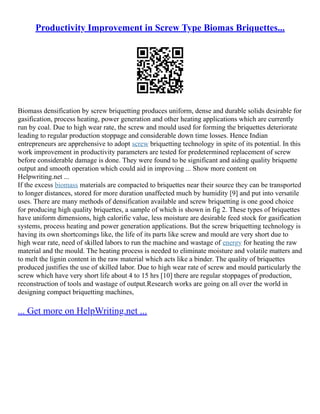 Productivity Improvement in Screw Type Biomas Briquettes...
Biomass densification by screw briquetting produces uniform, dense and durable solids desirable for
gasification, process heating, power generation and other heating applications which are currently
run by coal. Due to high wear rate, the screw and mould used for forming the briquettes deteriorate
leading to regular production stoppage and considerable down time losses. Hence Indian
entrepreneurs are apprehensive to adopt screw briquetting technology in spite of its potential. In this
work improvement in productivity parameters are tested for predetermined replacement of screw
before considerable damage is done. They were found to be significant and aiding quality briquette
output and smooth operation which could aid in improving ... Show more content on
Helpwriting.net ...
If the excess biomass materials are compacted to briquettes near their source they can be transported
to longer distances, stored for more duration unaffected much by humidity [9] and put into versatile
uses. There are many methods of densification available and screw briquetting is one good choice
for producing high quality briquettes, a sample of which is shown in fig 2. These types of briquettes
have uniform dimensions, high calorific value, less moisture are desirable feed stock for gasification
systems, process heating and power generation applications. But the screw briquetting technology is
having its own shortcomings like, the life of its parts like screw and mould are very short due to
high wear rate, need of skilled labors to run the machine and wastage of energy for heating the raw
material and the mould. The heating process is needed to eliminate moisture and volatile matters and
to melt the lignin content in the raw material which acts like a binder. The quality of briquettes
produced justifies the use of skilled labor. Due to high wear rate of screw and mould particularly the
screw which have very short life about 4 to 15 hrs [10] there are regular stoppages of production,
reconstruction of tools and wastage of output.Research works are going on all over the world in
designing compact briquetting machines,
... Get more on HelpWriting.net ...
 