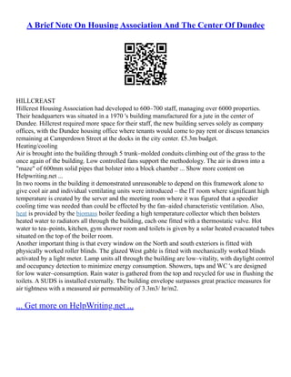 A Brief Note On Housing Association And The Center Of Dundee
HILLCREAST
Hillcrest Housing Association had developed to 600–700 staff, managing over 6000 properties.
Their headquarters was situated in a 1970 's building manufactured for a jute in the center of
Dundee. Hillcrest required more space for their staff, the new building serves solely as company
offices, with the Dundee housing office where tenants would come to pay rent or discuss tenancies
remaining at Camperdown Street at the docks in the city center. £5.3m budget.
Heating/cooling
Air is brought into the building through 5 trunk–molded conduits climbing out of the grass to the
once again of the building. Low controlled fans support the methodology. The air is drawn into a
"maze" of 600mm solid pipes that bolster into a block chamber ... Show more content on
Helpwriting.net ...
In two rooms in the building it demonstrated unreasonable to depend on this framework alone to
give cool air and individual ventilating units were introduced – the IT room where significant high
temperature is created by the server and the meeting room where it was figured that a speedier
cooling time was needed than could be effected by the fan–aided characteristic ventilation. Also,
heat is provided by the biomass boiler feeding a high temperature collector which then bolsters
heated water to radiators all through the building, each one fitted with a thermostatic valve. Hot
water to tea–points, kitchen, gym shower room and toilets is given by a solar heated evacuated tubes
situated on the top of the boiler room.
Another important thing is that every window on the North and south exteriors is fitted with
physically worked roller blinds. The glazed West gable is fitted with mechanically worked blinds
activated by a light meter. Lamp units all through the building are low–vitality, with daylight control
and occupancy detection to minimize energy consumption. Showers, taps and WC 's are designed
for low water–consumption. Rain water is gathered from the top and recycled for use in flushing the
toilets. A SUDS is installed externally. The building envelope surpasses great practice measures for
air tightness with a measured air permeability of 3.3m3/ hr/m2.
... Get more on HelpWriting.net ...
 